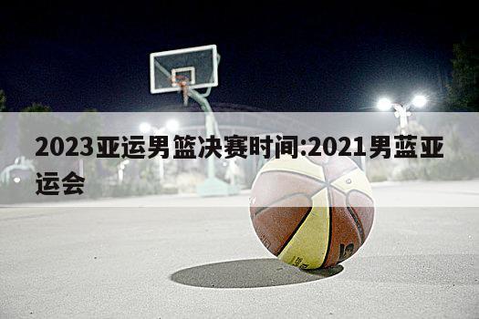 2023亚运男篮决赛时间:2021男蓝亚运会