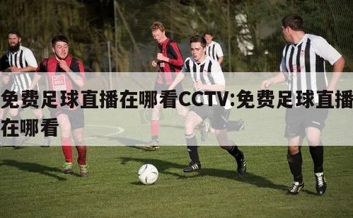 免费足球直播在哪看CCTV:免费足球直播在哪看