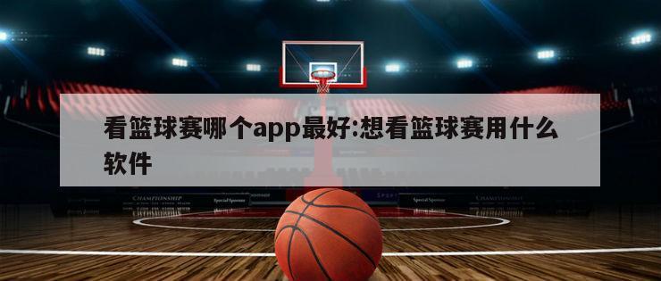 看篮球赛哪个app最好:想看篮球赛用什么软件