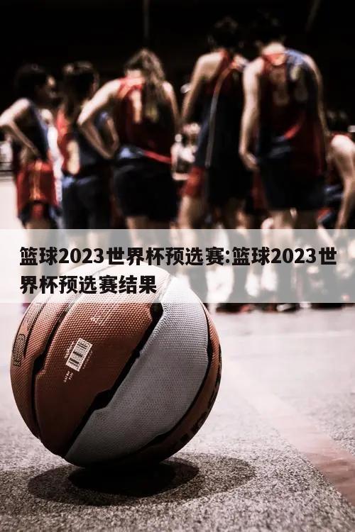 篮球2023世界杯预选赛:篮球2023世界杯预选赛结果